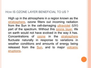 HOW IS OZONE LAYER BENEFICIAL TO US ?
High up in the atmosphere in a region known as the
stratosphere, ozone filters out incoming radiation
from the Sun in the cell-damaging ultraviolet (UV)
part of the spectrum. Without this ozone layer, life
on earth would not have evolved in the way it has.
Concentrations of ozone in the stratosphere
fluctuate naturally in response to variations in
weather conditions and amounts of energy being
released from the Sun, and to major volcanic
eruptions.
 
