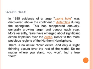 OZONE HOLE
In 1985 evidence of a large "ozone hole" was
discovered above the continent of Antarctica during
the springtime. This has reappeared annually,
generally growing larger and deeper each year.
More recently, fears have emerged about significant
ozone depletion over the Arctic, closer to the more
populous regions of the Northern Hemisphere.
There is no actual "hole" exists. And only a slight
thinning occurs over the rest of the world. So no
matter where you stand, you won't find a true
"hole".
 