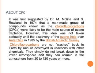 ABOUT CFC
It was first suggested by Dr. M. Molina and S.
Rowland in 1974 that a man-made group of
compounds known as the chlorofluorocarbons
(CFCs) were likely to be the main source of ozone
depletion. However, this idea was not taken
seriously until the discovery of the ozone hole over
Antarctica in 1985 by the British Antarctic Survey.
Chlorofluorocarbons are not "washed" back to
Earth by rain or destroyed in reactions with other
chemicals. They simply do not break down in the
lower atmosphere and they can remain in the
atmosphere from 20 to 120 years or more.
 