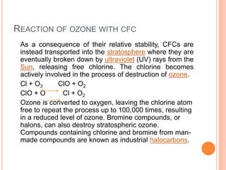REACTION OF OZONE WITH CFC
As a consequence of their relative stability, CFCs are
instead transported into the stratosphere where they are
eventually broken down by ultraviolet (UV) rays from the
Sun, releasing free chlorine. The chlorine becomes
actively involved in the process of destruction of ozone.
Cl + O3 ClO + O2
ClO + O Cl + O2
Ozone is converted to oxygen, leaving the chlorine atom
free to repeat the process up to 100,000 times, resulting
in a reduced level of ozone. Bromine compounds, or
halons, can also destroy stratospheric ozone.
Compounds containing chlorine and bromine from man-
made compounds are known as industrial halocarbons.
 