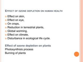 EFFECT OF OZONE DEPLETION ON HUMAN HEALTH
 Effect on skin,
 Effect on eye,
 On crops,
 Reduction in terrestrial plants,
 Global worming,
 Effect on climate,
 Disturbance in ecological life cycle.
Effect of ozone depletion on plants
Photosynthisis process
Burning of plants
 