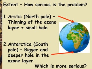 Extent – How serious is the problem?  1.Arctic (North pole) – Thinning of the ozone layer + small hole 2.Antarctica (South pole) – Bigger and deeper hole in the ozone layer Which is more serious? 