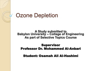 Ozone Depletion

          A Study submitted to
Babylon University – Collage of Engineering
    As part of Selective Topics Course

              Supervisor
  Professor Dr. Mohammed Al-Anbari

   Student: Osamah Ali Al-Hashimi
 