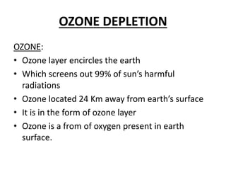 OZONE DEPLETION
OZONE:
• Ozone layer encircles the earth
• Which screens out 99% of sun’s harmful
radiations
• Ozone located 24 Km away from earth’s surface
• It is in the form of ozone layer
• Ozone is a from of oxygen present in earth
surface.
 