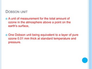 DOBSON UNIT
 A unit of measurement for the total amount of
ozone in the atmosphere above a point on the
earth's surface,
 One Dobson unit being equivalent to a layer of pure
ozone 0.01 mm thick at standard temperature and
pressure.
 