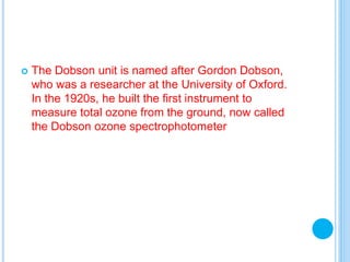  The Dobson unit is named after Gordon Dobson,
who was a researcher at the University of Oxford.
In the 1920s, he built the first instrument to
measure total ozone from the ground, now called
the Dobson ozone spectrophotometer
 