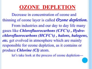 OZONE DEPLETION
Decrease in concentration of ozone and
thinning of ozone layer is called Ozone depletion.
From industries and our day to day life many
gases like Chlorofluorocarbons (CFC’s) , Hydro-
chlorofluorocarbons (HCFC’s) , halons, halogens,
etc. get evolved in atmosphere which are mainly
responsible for ozone depletion, as it contains or
produce Chlorine (Cl) atom.
let’s take look at the process of ozone depletion---
 