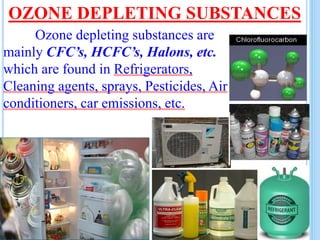 OZONE DEPLETING SUBSTANCES
Ozone depleting substances are
mainly CFC’s, HCFC’s, Halons, etc.
which are found in Refrigerators,
Cleaning agents, sprays, Pesticides, Air
conditioners, car emissions, etc.
 
