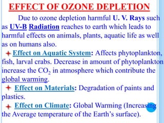 EFFECT OF OZONE DEPLETION
Due to ozone depletion harmful U. V. Rays such
as UV-B Radiation reaches to earth which leads to
harmful effects on animals, plants, aquatic life as well
as on humans also.
Effect on Aquatic System: Affects phytoplankton,
fish, larval crabs. Decrease in amount of phytoplankton
increase the CO2 in atmosphere which contribute the
global warming.
Effect on Materials: Degradation of paints and
plastics.
Effect on Climate: Global Warming (Increasing
the Average temperature of the Earth’s surface).
 