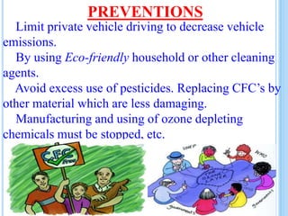 PREVENTIONS
Limit private vehicle driving to decrease vehicle
emissions.
By using Eco-friendly household or other cleaning
agents.
Avoid excess use of pesticides. Replacing CFC’s by
other material which are less damaging.
Manufacturing and using of ozone depleting
chemicals must be stopped, etc.
 
