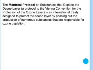 The Montreal Protocol on Substances that Deplete the
Ozone Layer (a protocol to the Vienna Convention for the
Protection of the Ozone Layer) is an international treaty
designed to protect the ozone layer by phasing out the
production of numerous substances that are responsible for
ozone depletion.
 