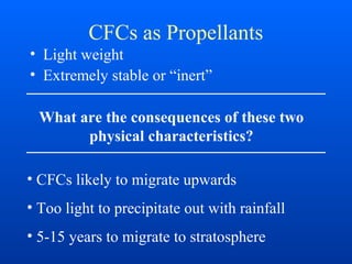 CFCs as Propellants
• Light weight
• Extremely stable or “inert”
What are the consequences of these two
physical characteristics?
• CFCs likely to migrate upwards
• Too light to precipitate out with rainfall
• 5-15 years to migrate to stratosphere
 