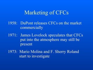 Marketing of CFCs
1958: DuPont releases CFCs on the market
commercially
1971: James Lovelock speculates that CFCs
put into the atmosphere may still be
present
1973: Mario Molina and F. Sherry Roland
start to investigate
 