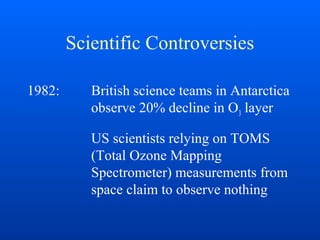 Scientific Controversies
1982: British science teams in Antarctica
observe 20% decline in O3 layer
US scientists relying on TOMS
(Total Ozone Mapping
Spectrometer) measurements from
space claim to observe nothing
 