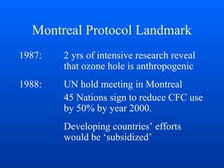 Montreal Protocol Landmark
1987: 2 yrs of intensive research reveal
that ozone hole is anthropogenic
1988: UN hold meeting in Montreal
45 Nations sign to reduce CFC use
by 50% by year 2000.
Developing countries’ efforts
would be ‘subsidized’
 