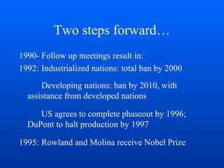 Two steps forward…
1990- Follow up meetings result in:
1992: Industrialized nations: total ban by 2000
Developing nations: ban by 2010, with
assistance from developed nations
US agrees to complete phaseout by 1996;
DuPont to halt production by 1997
1995: Rowland and Molina receive Nobel Prize
 