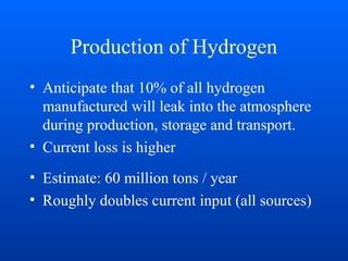 Production of Hydrogen
• Anticipate that 10% of all hydrogen
manufactured will leak into the atmosphere
during production, storage and transport.
• Current loss is higher
• Estimate: 60 million tons / year
• Roughly doubles current input (all sources)
 