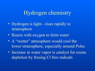 Hydrogen chemistry
• Hydrogen is light—rises rapidly to
stratosphere
• Reacts with oxygen to form water
• A “wetter” atmosphere would cool the
lower stratosphere, especially around Poles
• Increase in water vapor is catalyst for ozone
depletion by freeing Cl free radicals
 