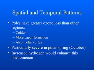 Spatial and Temporal Patterns
• Poles have greater ozone loss than other
regions:
– Colder
– More vapor formation
– Also: polar vortex
• Particularly severe in polar spring (October)
• Increased hydrogen would enhance this
phenomenon
 