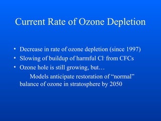 Current Rate of Ozone Depletion
• Decrease in rate of ozone depletion (since 1997)
• Slowing of buildup of harmful Cl-
from CFCs
• Ozone hole is still growing, but…
Models anticipate restoration of “normal”
balance of ozone in stratosphere by 2050
 