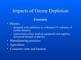 Impacts of Ozone Depletion
Economic
• Plastics
– designed with stabilizers to withstand UV radiation of
certain intensity
– replacement of key medical equipment and supplies,
decreased lifespan of plastics
• Manufacturing practices
• Agriculture
• Consumer costs and burdens
 