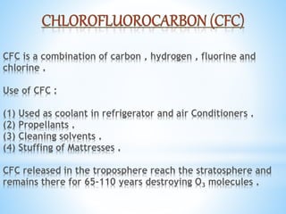 CFC is a combination of carbon , hydrogen , fluorine and
chlorine .
Use of CFC :
(1) Used as coolant in refrigerator and air Conditioners .
(2) Propellants .
(3) Cleaning solvents .
(4) Stuffing of Mattresses .
CFC released in the troposphere reach the stratosphere and
remains there for 65-110 years destroying O3 molecules .
 