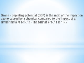 Ozone – depleting potential (ODP) is the ratio of the impact on
ozone caused by a chemical compared to the impact of a
similar mass of CFC-11 .The ODP of CFC-11 is 1.0 .
 