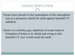 OZONE DEPLETION
Ozone layer present in the stratosphere of the atmosphere
acts as a protective shield for earth against harmful UV
radiation.
Ozone is a colorless gas, depletion of ozone leads to
formation of holes in its shield and owing to this
harmful UV rays would reach the earth.
 