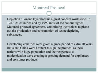 Montreal Protocol
Depletion of ozone layer became a great concern worldwide. In
1987, 24 countries and by 1990 most of the nations signed
Montreal protocol agreement, committing themselves to phase
out the production and consumption of ozone depleting
substances.
Developing countries were given a grace period of extra 10 years.
India and China were hesitant to sign the protocol as these
nations with huge population and their eagerness to
modernization were creating a growing demand for appliances
and consumer products.
 