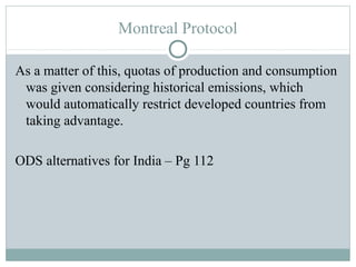Montreal Protocol
As a matter of this, quotas of production and consumption
was given considering historical emissions, which
would automatically restrict developed countries from
taking advantage.
ODS alternatives for India – Pg 112
 