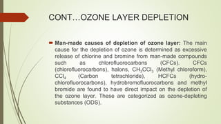 CONT…OZONE LAYER DEPLETION
 Man-made causes of depletion of ozone layer: The main
cause for the depletion of ozone is determined as excessive
release of chlorine and bromine from man-made compounds
such as chlorofluorocarbons (CFCs). CFCs
(chlorofluorocarbons), halons, CH3CCl3 (Methyl chloroform),
CCl4 (Carbon tetrachloride), HCFCs (hydro-
chlorofluorocarbons), hydrobromofluorocarbons and methyl
bromide are found to have direct impact on the depletion of
the ozone layer. These are categorized as ozone-depleting
substances (ODS).
 