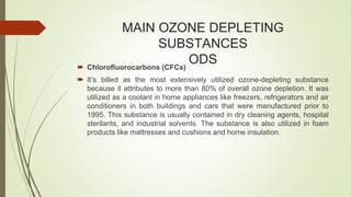 MAIN OZONE DEPLETING
SUBSTANCES
ODS Chlorofluorocarbons (CFCs)
 It’s billed as the most extensively utilized ozone-depleting substance
because it attributes to more than 80% of overall ozone depletion. It was
utilized as a coolant in home appliances like freezers, refrigerators and air
conditioners in both buildings and cars that were manufactured prior to
1995. This substance is usually contained in dry cleaning agents, hospital
sterilants, and industrial solvents. The substance is also utilized in foam
products like mattresses and cushions and home insulation.
 