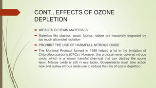 CONT.. EFFECTS OF OZONE
DEPLETION
 IMPACTS CERTAIN MATERIALS
 Materials like plastics, wood, fabrics, rubber are massively degraded by
too much ultraviolet radiation
 PROHIBIT THE USE OF HARMFULL NITROUS OXIDE
 The Montreal Protocol formed in 1989 helped a lot in the limitation of
Chlorofluorocarbons (CFCs). However, the protocol never covered nitrous
oxide, which is a known harmful chemical that can destroy the ozone
layer. Nitrous oxide is still in use today. Governments must take action
now and outlaw nitrous oxide use to reduce the rate of ozone depletion.
 
