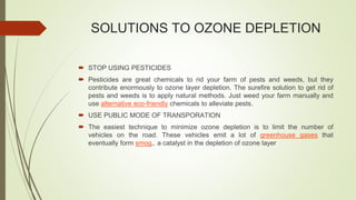 SOLUTIONS TO OZONE DEPLETION
 STOP USING PESTICIDES
 Pesticides are great chemicals to rid your farm of pests and weeds, but they
contribute enormously to ozone layer depletion. The surefire solution to get rid of
pests and weeds is to apply natural methods. Just weed your farm manually and
use alternative eco-friendly chemicals to alleviate pests.
 USE PUBLIC MODE OF TRANSPORATION
 The easiest technique to minimize ozone depletion is to limit the number of
vehicles on the road. These vehicles emit a lot of greenhouse gases that
eventually form smog,. a catalyst in the depletion of ozone layer
 