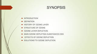 SYNOPSIS
 INTRODUCTION
 DEFINITION
 HISTORY OF OZONE LAYER
 STRUCTURE OF OZONE
 OZONE LAYER DEPLETION
 MAIN OZONE DEPLETING SUBSTANCES ODS
 EFFECTS OF OZONE DEPLETION
 SOLUTIONS TO OZONE DEPLETION
 