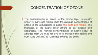 CONCENTRATION OF OZONE
 The concentration of ozone in the ozone layer is usually
under 10 parts per million while the average concentration of
ozone in the atmosphere is about 0.3 parts per million. The
thickness of the ozone layer differs as per season and
geography. The highest concentrations of ozone occur at
altitudes from 26 to 28 km (16 to 17 miles) in the tropics and
from 12 to 20 km (7 to 12 miles) towards the poles.
 