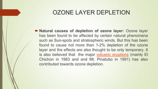 OZONE LAYER DEPLETION
 Natural causes of depletion of ozone layer: Ozone layer
has been found to be affected by certain natural phenomena
such as Sun-spots and stratospheric winds. But this has been
found to cause not more than 1-2% depletion of the ozone
layer and the effects are also thought to be only temporary. It
is also believed that the major volcanic eruptions (mainly El
Chichon in 1983 and and Mt. Pinatubo in 1991) has also
contributed towards ozone depletion.
 