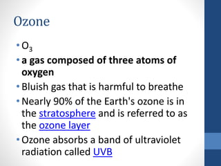 Ozone
•O3
•a gas composed of three atoms of
oxygen
•Bluish gas that is harmful to breathe
•Nearly 90% of the Earth's ozone is in
the stratosphere and is referred to as
the ozone layer
•Ozone absorbs a band of ultraviolet
radiation called UVB
 