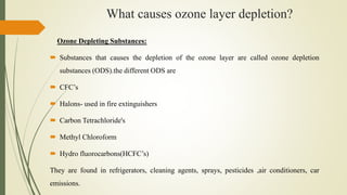 What causes ozone layer depletion?
Ozone Depleting Substances:
 Substances that causes the depletion of the ozone layer are called ozone depletion
substances (ODS).the different ODS are
 CFC’s
 Halons- used in fire extinguishers
 Carbon Tetrachloride's
 Methyl Chloroform
 Hydro fluorocarbons(HCFC’s)
They are found in refrigerators, cleaning agents, sprays, pesticides ,air conditioners, car
emissions.
 