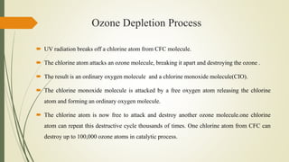 Ozone Depletion Process
 UV radiation breaks off a chlorine atom from CFC molecule.
 The chlorine atom attacks an ozone molecule, breaking it apart and destroying the ozone .
 The result is an ordinary oxygen molecule and a chlorine monoxide molecule(CIO).
 The chlorine monoxide molecule is attacked by a free oxygen atom releasing the chlorine
atom and forming an ordinary oxygen molecule.
 The chlorine atom is now free to attack and destroy another ozone molecule.one chlorine
atom can repeat this destructive cycle thousands of times. One chlorine atom from CFC can
destroy up to 100,000 ozone atoms in catalytic process.
 