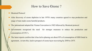 How to Save Ozone ?
 Montreal Protocol
 After discovery of ozone depletion in late 1970’s many countries agreed to stop production and
usage of man made ozone harmful products.
 The international adopted the Vienna Convention in 1985 followed by Montreal protocol
 Governments recognized the need for stronger measures to reduce the production and
consumption of CFC’s.
 The latest reports confirm that it has led to phasing out about 95% of consumption of ODS listed in
agreement , in turn this, lead to prospect of ozone layer recovering by 2050 to 2075.
 