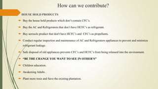 How can we contribute?
HOUSE HOLD PRODUCTS
 Buy the house hold products which don’t contain CFC’s.
 Buy the AC and Refrigerators that don’t have HCFC’s as refrigerant.
 Buy aerosols product that don't have HCFC’s and CFC’s as propellants.
 Conduct regular inspection and maintenance of AC and Refrigerators appliances to prevent and minimize
refrigerant leakage.
 Safe disposal of old appliances prevents CFC’s and HCFC’s from being released into the environment.
 “BE THE CHANGE YOU WANT TO SEE IN OTHER’S”
 Children education.
 Awakening Adults .
 Plant more trees and Save the existing plantation.
 