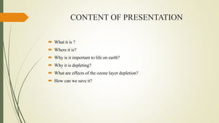 CONTENT OF PRESENTATION
 What it is ?
 Where it is?
 Why is it important to life on earth?
 Why it is depleting?
 What are effects of the ozone layer depletion?
 How can we save it?
 
