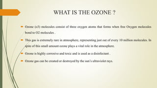 WHAT IS THE OZONE ?
 Ozone (o3) molecules consist of three oxygen atoms that forms when free Oxygen molecules
bond to O2 molecules .
 This gas is extremely rare in atmosphere, representing just out of every 10 million molecules. In
spite of this small amount ozone plays a vital role in the atmosphere.
 Ozone is highly corrosive and toxic and is used as a disinfectant .
 Ozone gas can be created or destroyed by the sun’s ultraviolet rays.
 