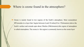Where is ozone found in the atmosphere?
 Ozone is mainly found in two regions of the Earth’s atmosphere. Most ozone(about
90%)resides in a layer that begins between 6 and 10 miles(10 to 17kilometers) above the
Earth’s surface and extends upto about 30miles (50kilometers).this region of atmosphere
is called stratosphere. The ozone in this region is commonly known as the ozone layer
 