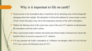 Why is it important to life on earth?
 Ozone present in the stratosphere plays a beneficial role by absorbing most of the biologically
damaging ultraviolet sunlight .The absorption of ultraviolet radiation by ozone creates a source
of heat .Ozone thus plays a key role in the temperature structure of the earth’s atmosphere.
 Without the filtering action of the ozone layer, more of the sun’s UV radiation would penetrate
the atmosphere reach the earth’s surface.
 Many experimental studies of plants and animal and clinical studies of humans have shown the
harmful effects of excessive exposure to UV radiation.
 UV rays penetrate the Earth’s atmosphere at 3 different wavelengths called UV-A,UV-B and
UV-C rays .ozone will eliminates most of UV-C.
 