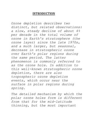 INTRODUCTION

Ozone depletion describes two
distinct, but related observations:
a slow, steady decline of about 4%
per decade in the total volume of
ozone in Earth's stratosphere (the
ozone layer) since the late 1970s,
and a much larger, but seasonal,
decrease in stratospheric ozone
over Earth's polar regions during
the same period. The latter
phenomenon is commonly referred to
as the ozone hole. In addition to
this well-known stratospheric ozone
depletion, there are also
tropospheric ozone depletion
events, which occur near the
surface in polar regions during
spring.
The detailed mechanism by which the
polar ozone holes form is different
from that for the mid-latitude
thinning, but the most important
 