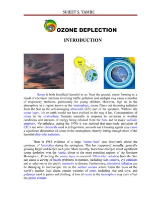 SUJEET S. TAMBE
OZONE DEPLECTION
INTRODUCTION
Ozone is both beneficial harmful to us. Near the ground, ozone forming as a
result of chemical reactions involving traffic pollution and sunlight may cause a number
of respiratory problems, particularly for young children. However, high up in the
atmosphere in a region known as the stratosphere, ozone filters out incoming radiation
from the Sun in the cell-damaging ultraviolet (UV) part of the spectrum. Without this
ozone layer, life on earth would not have evolved in the way it has. Concentrations of
ozone in the stratosphere fluctuate naturally in response to variations in weather
conditions and amounts of energy being released from the Sun, and to major volcanic
eruptions. Nevertheless, during the 1970s it was realized that man-made emissions of
CFCs and other chemicals used in refrigeration, aerosols and cleansing agents may cause
a significant destruction of ozone in the stratosphere, thereby letting through more of the
harmful ultraviolet radiation.
Then in 1985 evidence of a large "ozone hole" was discovered above the
continent of Antarctica during the springtime. This has reappeared annually, generally
growing larger and deeper each year. More recently, fears have emerged about significant
ozone depletion over the Arctic, closer to the more populous regions of the Northern
Hemisphere. Protecting the ozone layer is essential. Ultraviolet radiation from the Sun
can cause a variety of health problems in humans, including skin cancers, eye cataracts
and a reduction in the body's immunity to disease. Furthermore, ultraviolet radiation can
be damaging to microscopic life in the surface oceans which forms the basis of the
world’s marine food chain, certain varieties of crops including rice and soya, and
polymers used in paints and clothing. A loss of ozone in the stratosphere may even affect
the global climate.
 