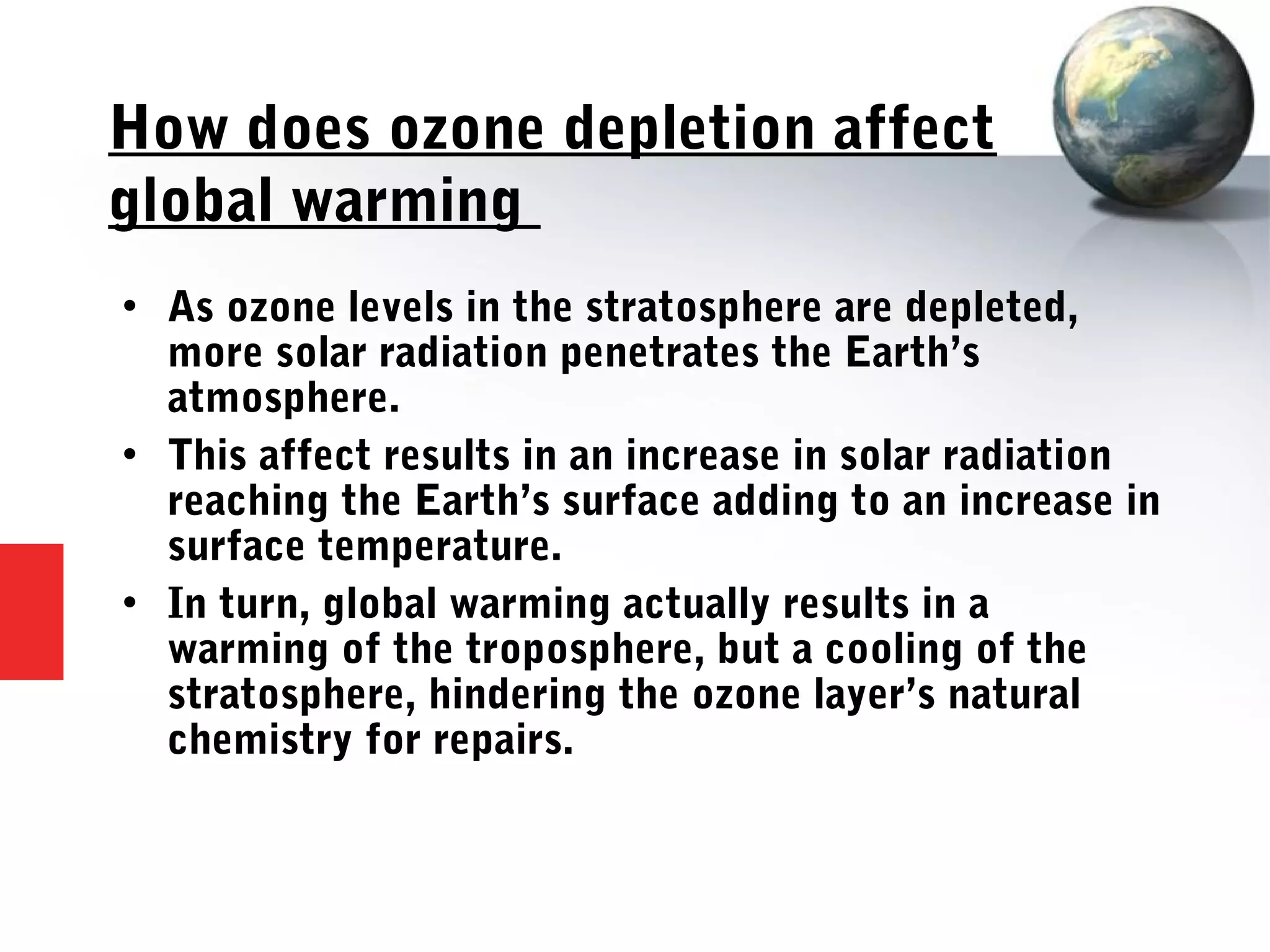 How does ozone depletion affect
global warming
 As ozone levels in the stratosphere are depleted,
more solar radiation penetrates the Earth’s
atmosphere.
 This affect results in an increase in solar radiation
reaching the Earth’s surface adding to an increase in
surface temperature.
 In turn, global warming actually results in a
warming of the troposphere, but a cooling of the
stratosphere, hindering the ozone layer’s natural
chemistry for repairs.
 
