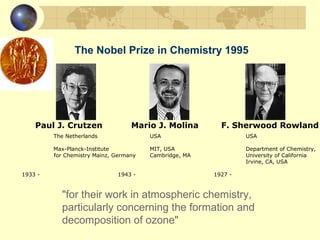 The Nobel Prize in Chemistry 1995
"for their work in atmospheric chemistry,
particularly concerning the formation and
decomposition of ozone"
The Netherlands USA USA
Max-Planck-Institute MIT, USA Department of Chemistry,
for Chemistry Mainz, Germany Cambridge, MA University of California
Irvine, CA, USA
1933 - 1943 - 1927 -
Paul J. Crutzen Mario J. Molina F. Sherwood Rowland
 
